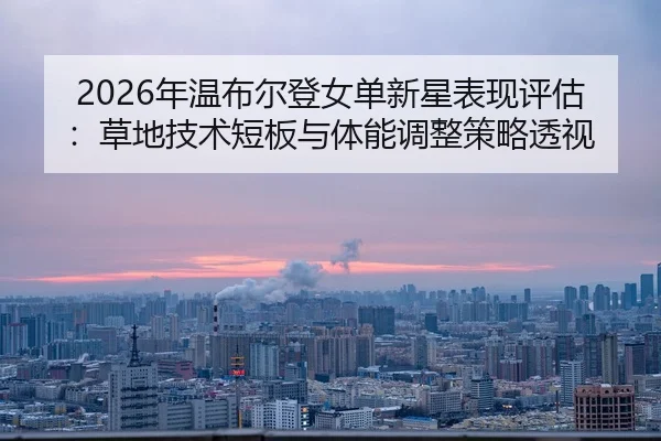 2026年温布尔登女单新星表现评估：草地技术短板与体能调整策略透视