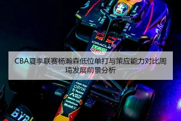 CBA夏季联赛杨瀚森低位单打与策应能力对比周琦发展前景分析